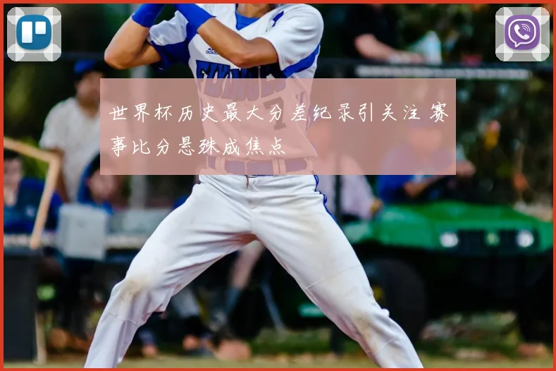 世界杯历史最大分差纪录引关注 赛事比分悬殊成焦点