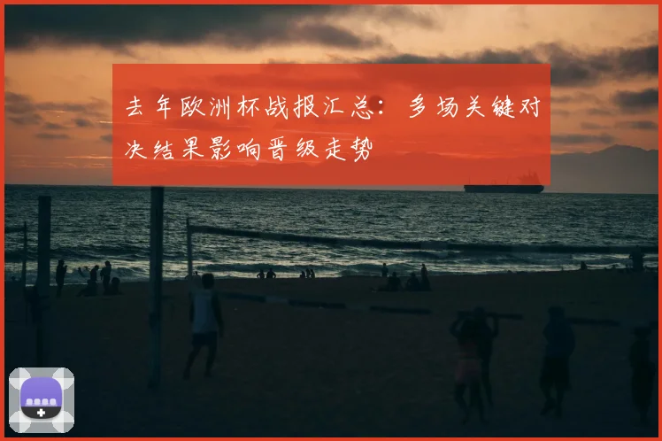 去年欧洲杯战报汇总：多场关键对决结果影响晋级走势